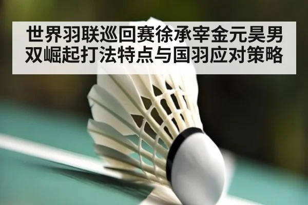 世界羽联巡回赛徐承宰金元昊男双崛起打法特点与国羽应对策略